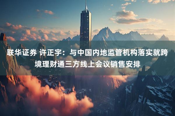 联华证券 许正宇：与中国内地监管机构落实就跨境理财通三方线上会议销售安排
