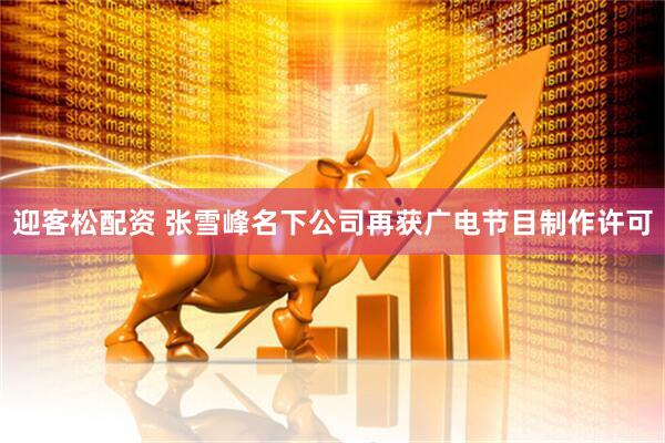 迎客松配资 张雪峰名下公司再获广电节目制作许可