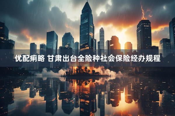 优配痢略 甘肃出台全险种社会保险经办规程