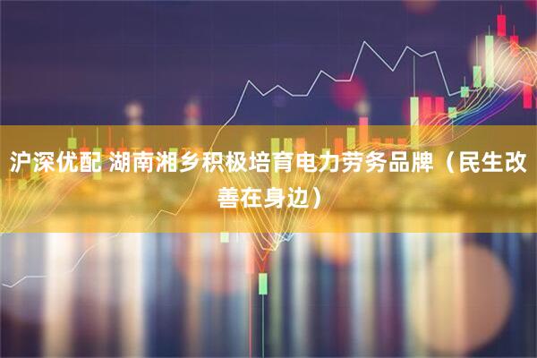 沪深优配 湖南湘乡积极培育电力劳务品牌（民生改善在身边）