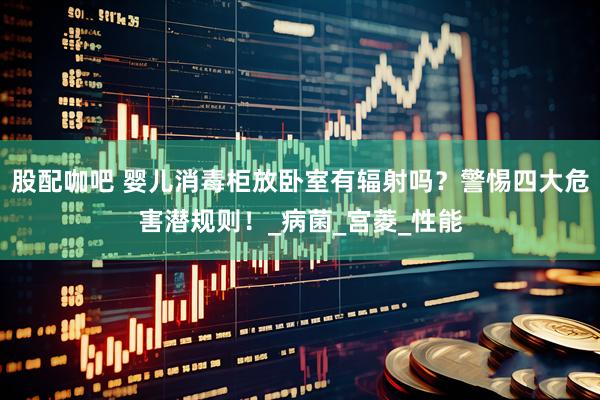 股配咖吧 婴儿消毒柜放卧室有辐射吗？警惕四大危害潜规则！_病菌_宫菱_性能