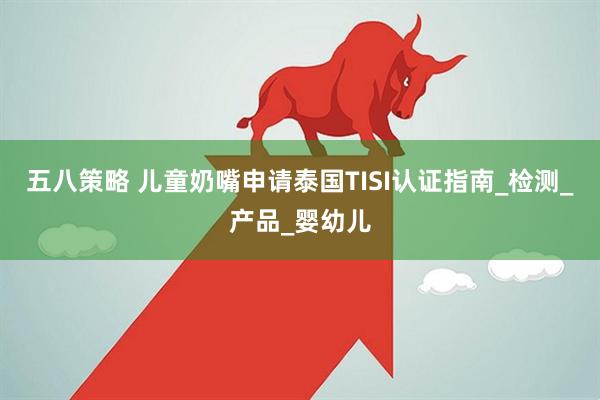五八策略 儿童奶嘴申请泰国TISI认证指南_检测_产品_婴幼儿