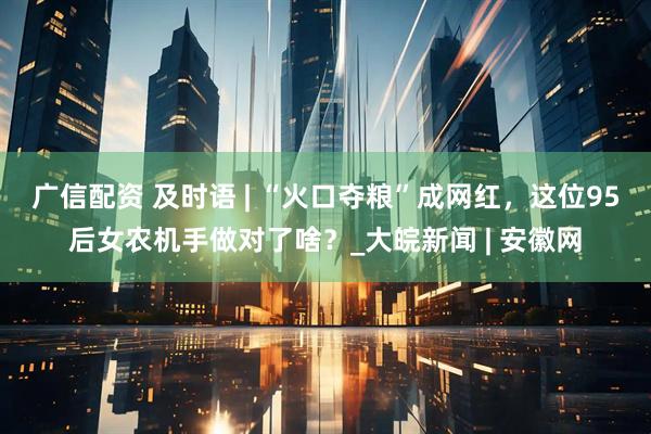 广信配资 及时语 | ﻿“火口夺粮”成网红，这位95后女农机手做对了啥？_大皖新闻 | 安徽网