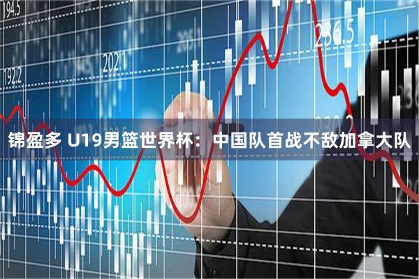 锦盈多 U19男篮世界杯：中国队首战不敌加拿大队