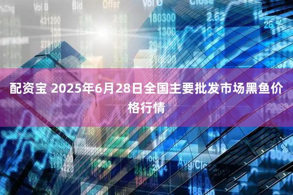 配资宝 2025年6月28日全国主要批发市场黑鱼价格行情