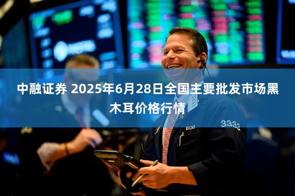 中融证券 2025年6月28日全国主要批发市场黑木耳价格行情