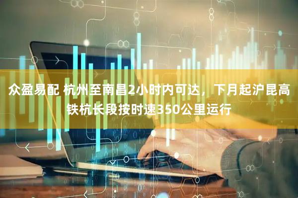 众盈易配 杭州至南昌2小时内可达，下月起沪昆高铁杭长段按时速350公里运行