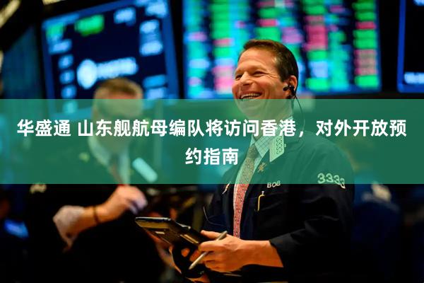 华盛通 山东舰航母编队将访问香港，对外开放预约指南