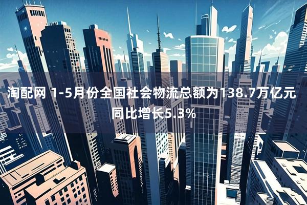 淘配网 1-5月份全国社会物流总额为138.7万亿元 同比增长5.3%
