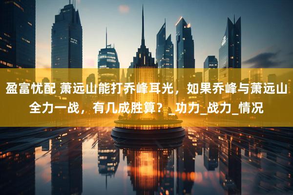 盈富忧配 萧远山能打乔峰耳光，如果乔峰与萧远山全力一战，有几成胜算？_功力_战力_情况