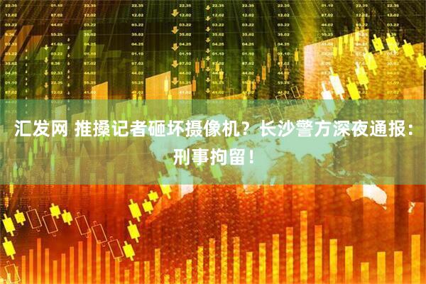汇发网 推搡记者砸坏摄像机？长沙警方深夜通报：刑事拘留！