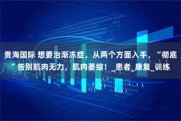 贵海国际 想要治渐冻症，从两个方面入手，“彻底”告别肌肉无力，肌肉萎缩！_患者_康复_训练