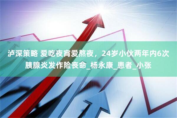 泸深策略 爱吃夜宵爱熬夜，24岁小伙两年内6次胰腺炎发作险丧命_杨永康_患者_小张