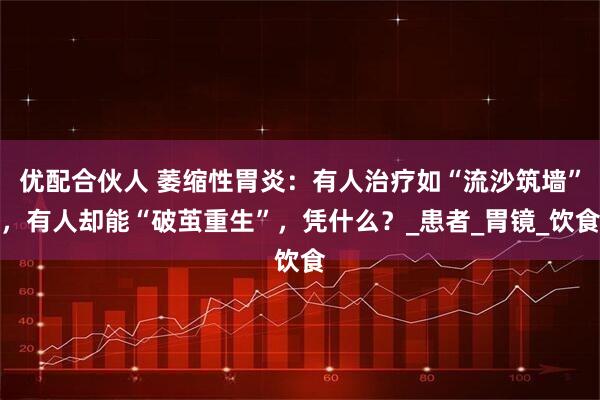 优配合伙人 萎缩性胃炎：有人治疗如“流沙筑墙”，有人却能“破茧重生”，凭什么？_患者_胃镜_饮食