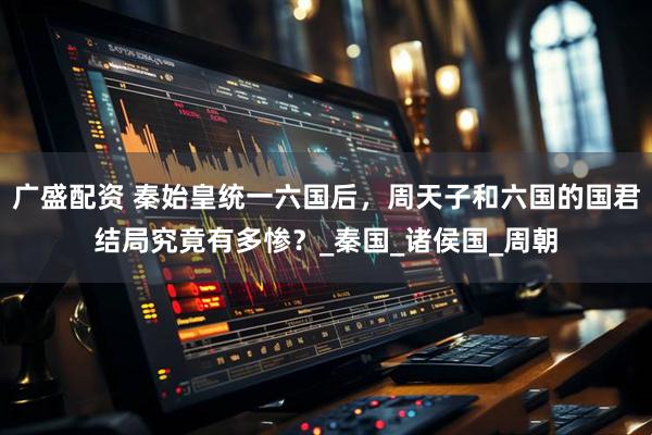 广盛配资 秦始皇统一六国后，周天子和六国的国君结局究竟有多惨？_秦国_诸侯国_周朝