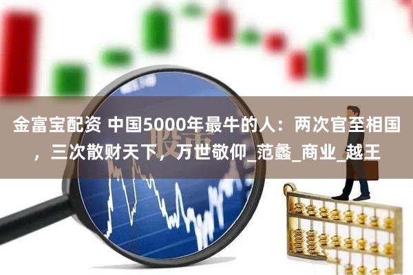金富宝配资 中国5000年最牛的人：两次官至相国，三次散财天下，万世敬仰_范蠡_商业_越王
