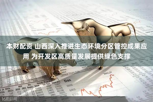 本财配资 山西深入推进生态环境分区管控成果应用 为开发区高质量发展提供绿色支撑