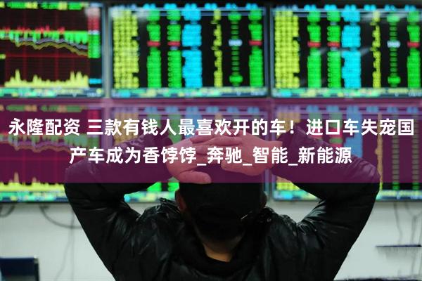 永隆配资 三款有钱人最喜欢开的车！进口车失宠国产车成为香饽饽_奔驰_智能_新能源