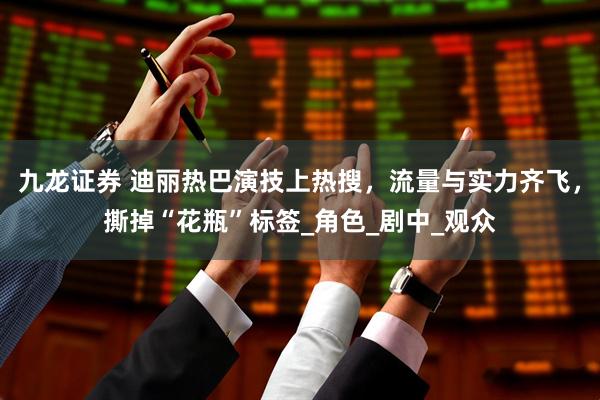 九龙证券 迪丽热巴演技上热搜，流量与实力齐飞，撕掉“花瓶”标签_角色_剧中_观众