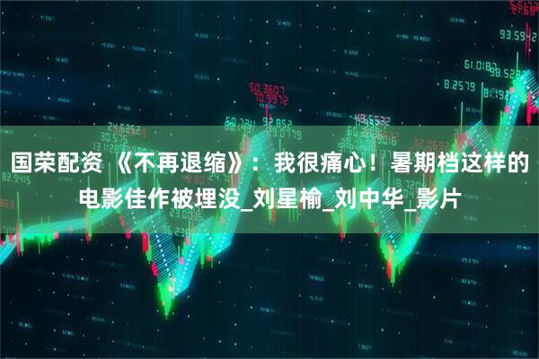 国荣配资 《不再退缩》：我很痛心！暑期档这样的电影佳作被埋没_刘星榆_刘中华_影片