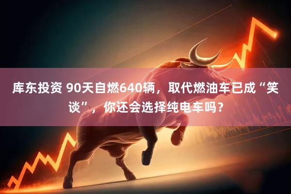 库东投资 90天自燃640辆，取代燃油车已成“笑谈”，你还会选择纯电车吗？