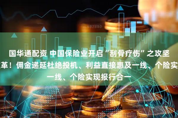 国华通配资 中国保险业开启“刮骨疗伤”之攻坚战：重磅改革！佣金递延杜绝投机、利益直接惠及一线、个险实现报行合一