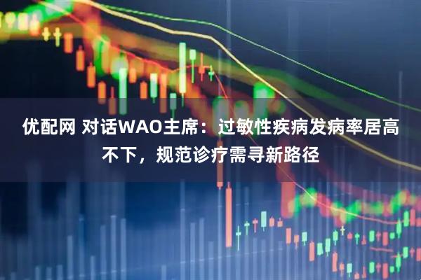 优配网 对话WAO主席：过敏性疾病发病率居高不下，规范诊疗需寻新路径