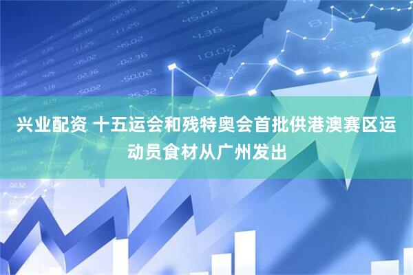 兴业配资 十五运会和残特奥会首批供港澳赛区运动员食材从广州发出
