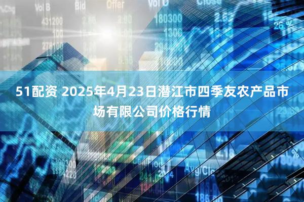 51配资 2025年4月23日潜江市四季友农产品市场有限公司价格行情