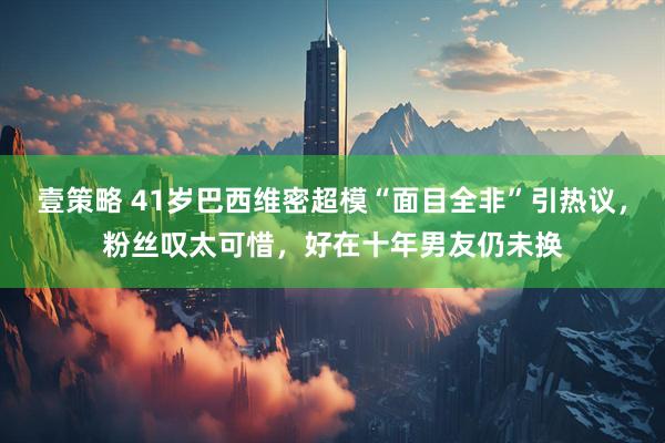 壹策略 41岁巴西维密超模“面目全非”引热议，粉丝叹太可惜，好在十年男友仍未换